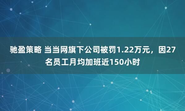 驰盈策略 当当网旗下公司被罚1.22万元，因27名员工月均加班近150小时