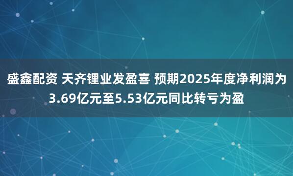 盛鑫配资 天齐锂业发盈喜 预期2025年度净利润为3.69亿元至5.53亿元同比转亏为盈