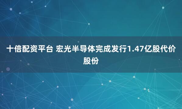 十倍配资平台 宏光半导体完成发行1.47亿股代价股份