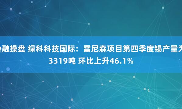 e融操盘 绿科科技国际：雷尼森项目第四季度锡产量为3319吨 环比上升46.1%
