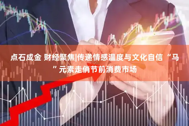 点石成金 财经聚焦|传递情感温度与文化自信 “马”元素走俏节前消费市场