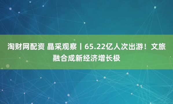 淘财网配资 晶采观察丨65.22亿人次出游！文旅融合成新经济增长极