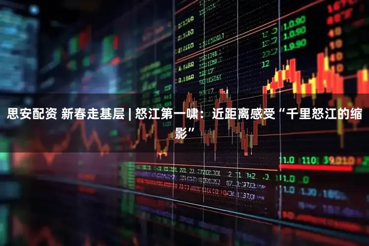 思安配资 新春走基层 | 怒江第一啸：近距离感受“千里怒江的缩影”