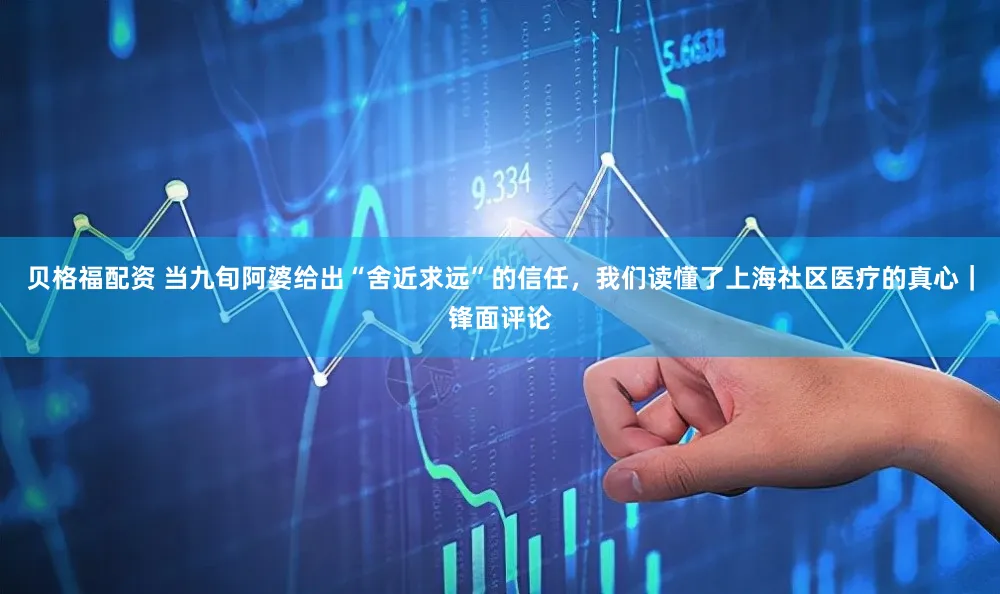 贝格福配资 当九旬阿婆给出“舍近求远”的信任，我们读懂了上海社区医疗的真心｜锋面评论