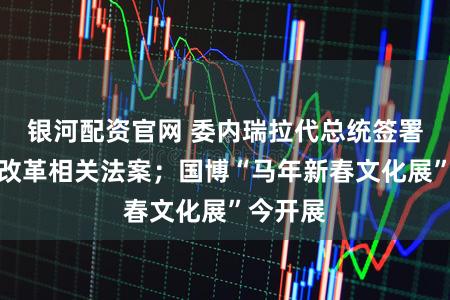 银河配资官网 委内瑞拉代总统签署石油法改革相关法案；国博“马年新春文化展”今开展