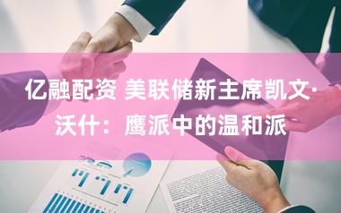 亿融配资 美联储新主席凯文·沃什：鹰派中的温和派