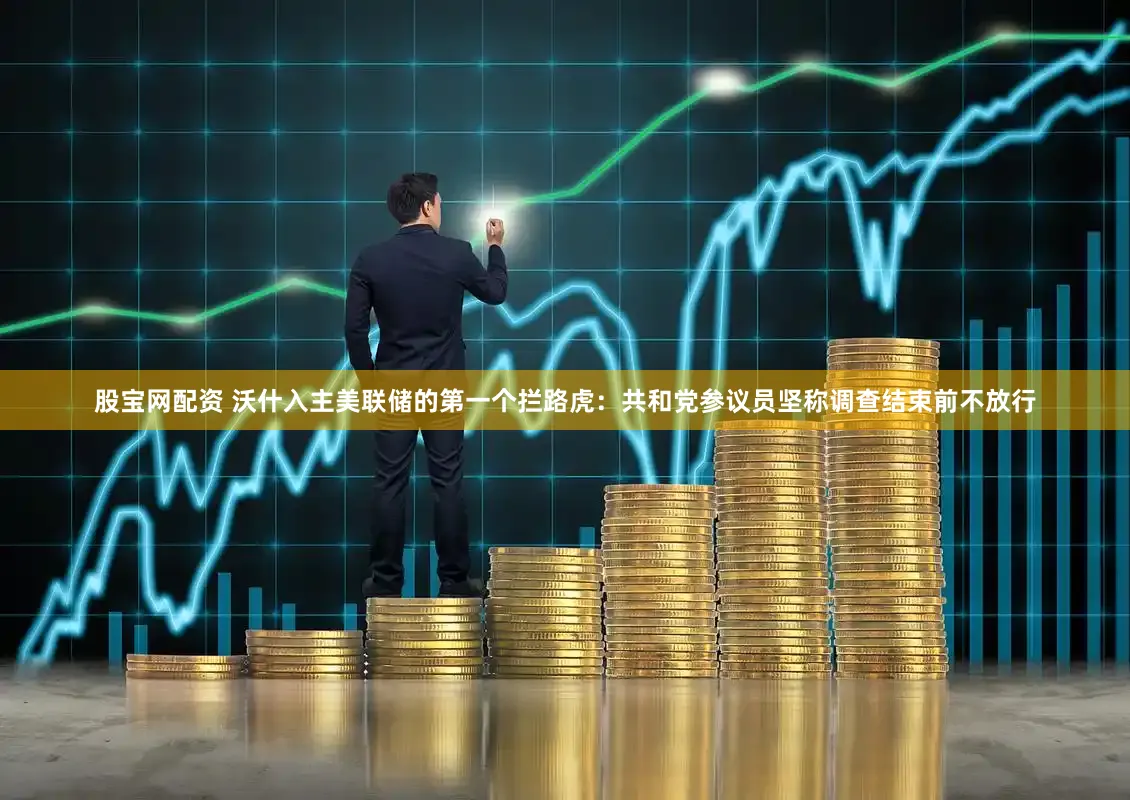 股宝网配资 沃什入主美联储的第一个拦路虎：共和党参议员坚称调查结束前不放行