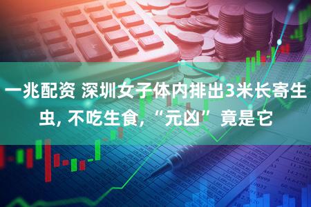 一兆配资 深圳女子体内排出3米长寄生虫, 不吃生食, “元凶” 竟是它