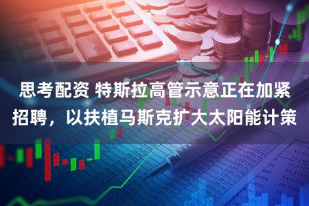 思考配资 特斯拉高管示意正在加紧招聘，以扶植马斯克扩大太阳能计策