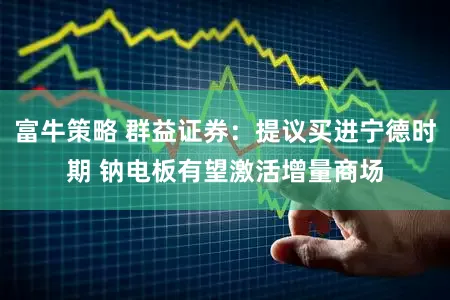富牛策略 群益证券：提议买进宁德时期 钠电板有望激活增量商场