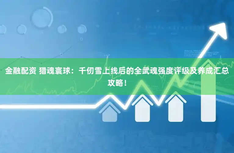 金融配资 猎魂寰球：千仞雪上线后的全武魂强度评级及养成汇总攻略！