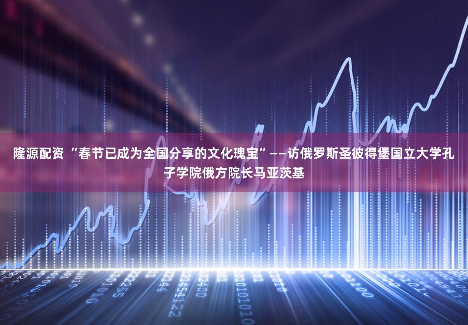 隆源配资 “春节已成为全国分享的文化瑰宝”——访俄罗斯圣彼得堡国立大学孔子学院俄方院长马亚茨基