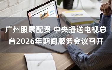 广州股票配资 中央播送电视总台2026年期间服务会议召开