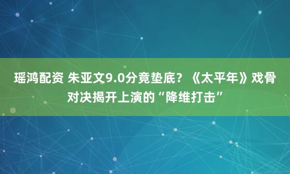 瑶鸿配资 朱亚文9.0分竟垫底?《太平年》戏骨对决揭开上演的“降维打击”