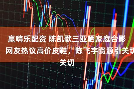 赢嗨乐配资 陈凯歌三亚晒家庭合影，网友热议高价皮鞋，陈飞宇资源引关切