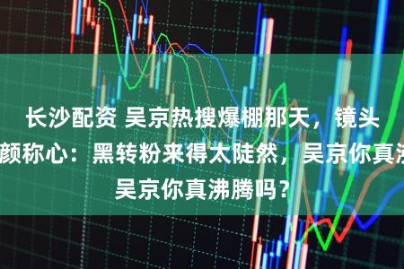 长沙配资 吴京热搜爆棚那天，镜头里他强颜称心：黑转粉来得太陡然，吴京你真沸腾吗？