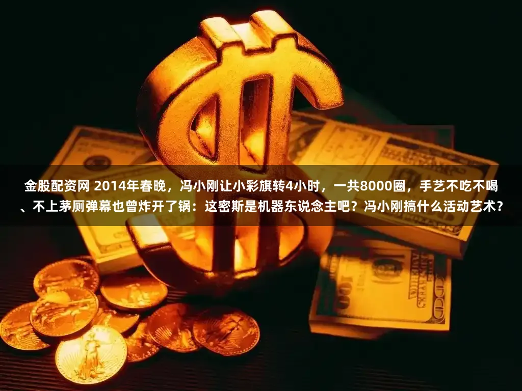 金股配资网 2014年春晚,冯小刚让小彩旗转4小时,一共8000圈,手艺不吃不喝、不上茅厕弹幕也曾炸开了锅:这密斯是机器东说念主吧?冯小刚搞什么活动艺术?