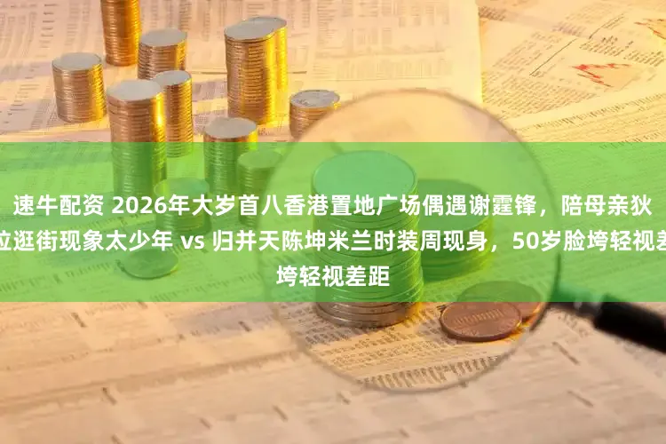 速牛配资 2026年大岁首八香港置地广场偶遇谢霆锋，陪母亲狄波拉逛街现象太少年 vs 归并天陈坤米兰时装周现身，50岁脸垮轻视差距