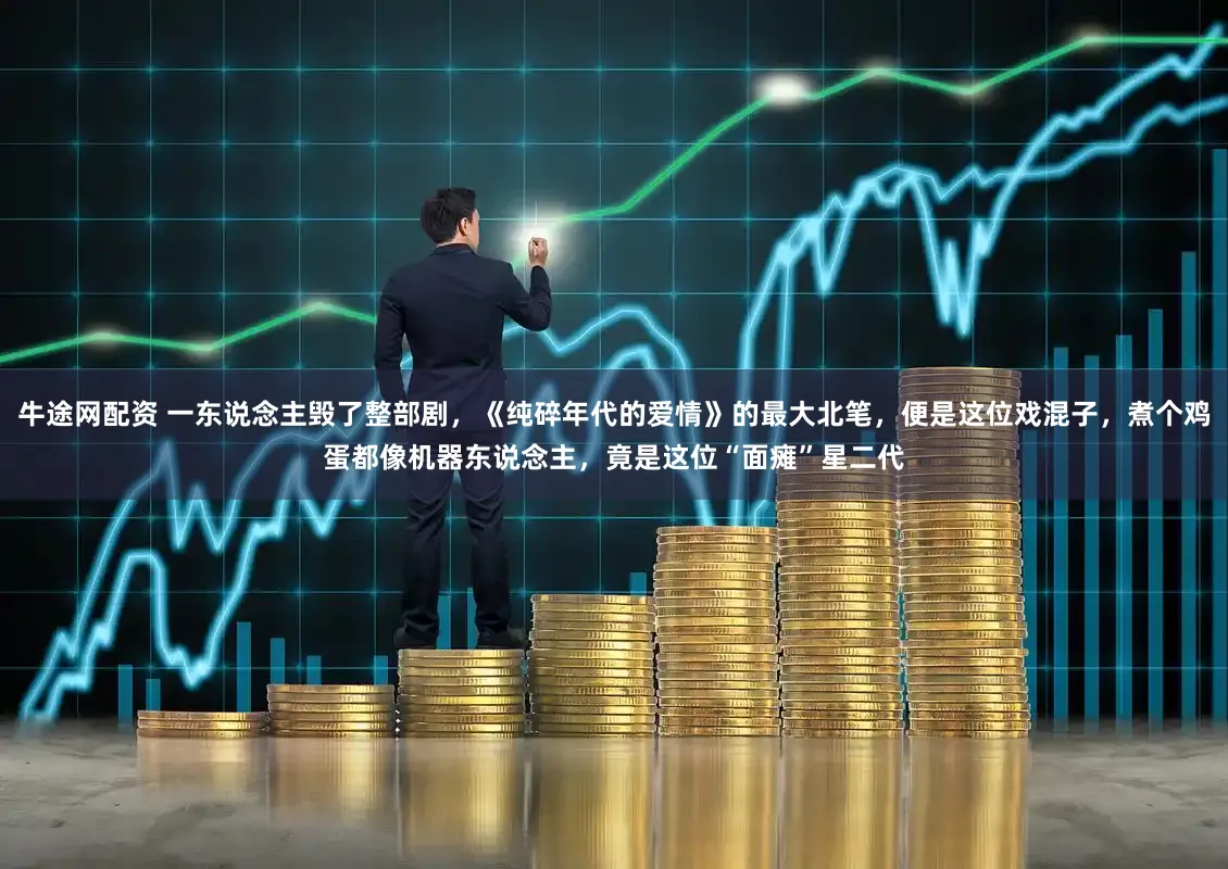 牛途网配资 一东说念主毁了整部剧，《纯碎年代的爱情》的最大北笔，便是这位戏混子，煮个鸡蛋都像机器东说念主，竟是这位“面瘫”星二代