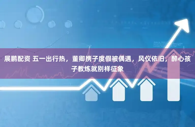 展鹏配资 五一出行热，董卿携子度假被偶遇，风仪依旧，醉心孩子教炼就别样征象