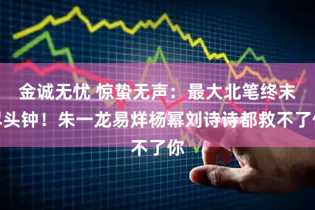 金诚无忧 惊蛰无声：最大北笔终末尽头钟！朱一龙易烊杨幂刘诗诗都救不了你