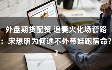 外盘期货配资 追妻火化场套路：宋想明为何逃不外带娃跑宿命？