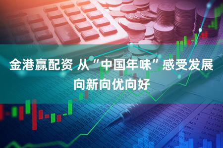 金港赢配资 从“中国年味”感受发展向新向优向好