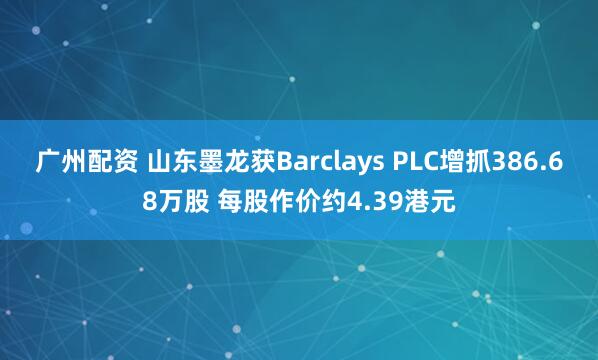 广州配资 山东墨龙获Barclays PLC增抓386.68万股 每股作价约4.39港元