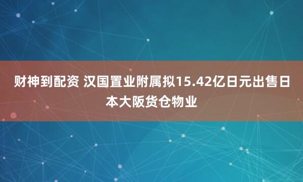 财神到配资 汉国置业附属拟15.42亿日元出售日本大阪货仓物业