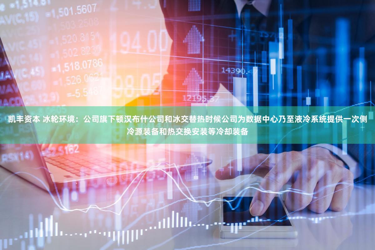 凯丰资本 冰轮环境:公司旗下顿汉布什公司和冰交替热时候公司为数据中心乃至液冷系统提供一次侧冷源装备和热交换安装等冷却装备