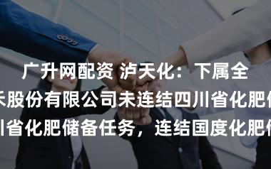 广升网配资 泸天化：下属全资子公司九禾股份有限公司未连结四川省化肥储备任务，连结国度化肥储备任务