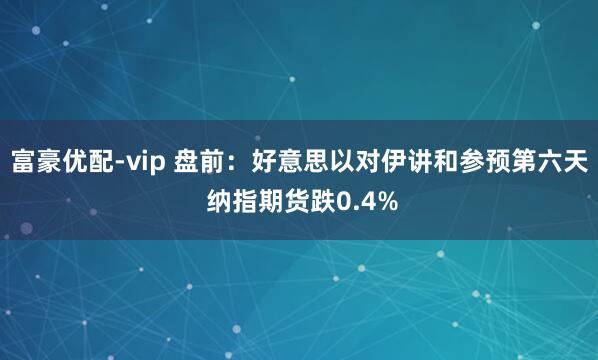 富豪优配-vip 盘前：好意思以对伊讲和参预第六天 纳指期货跌0.4%