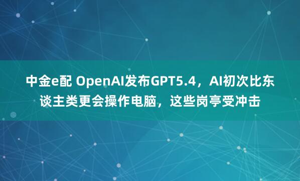中金e配 OpenAI发布GPT5.4，AI初次比东谈主类更会操作电脑，这些岗亭受冲击