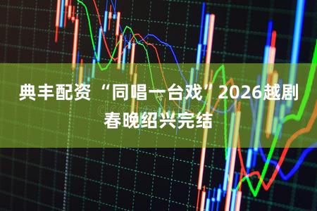 典丰配资 “同唱一台戏”2026越剧春晚绍兴完结