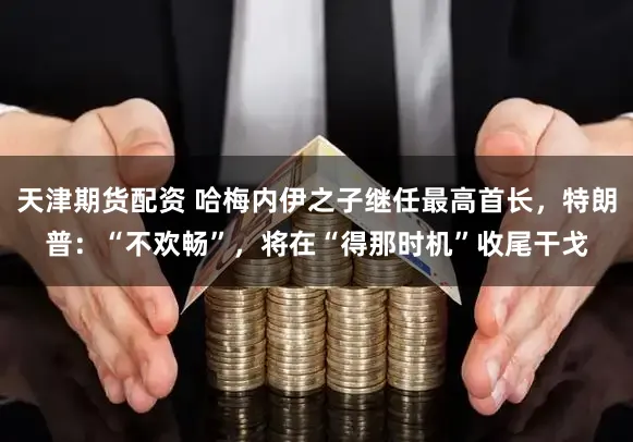 天津期货配资 哈梅内伊之子继任最高首长，特朗普：“不欢畅”，将在“得那时机”收尾干戈