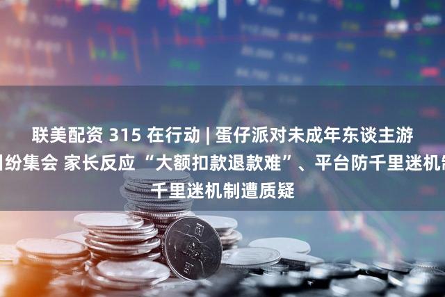 联美配资 315 在行动 | 蛋仔派对未成年东谈主游戏充值纠纷集会 家长反应 “大额扣款退款难”、平台防千里迷机制遭质疑