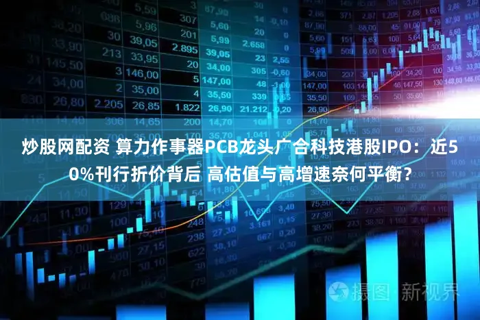 炒股网配资 算力作事器PCB龙头广合科技港股IPO：近50%刊行折价背后 高估值与高增速奈何平衡？