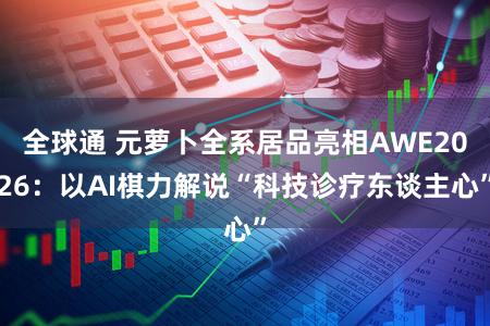 全球通 元萝卜全系居品亮相AWE2026：以AI棋力解说“科技诊疗东谈主心”