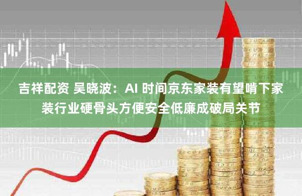 吉祥配资 吴晓波：AI 时间京东家装有望啃下家装行业硬骨头方便安全低廉成破局关节