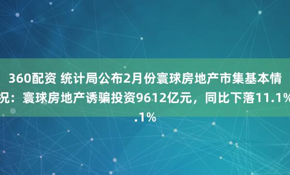 360配资 统计局公布2月份寰球房地产市集基本情况：寰球房地产诱骗投资9612亿元，同比下落11.1%