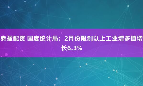犇盈配资 国度统计局：2月份限制以上工业增多值增长6.3%