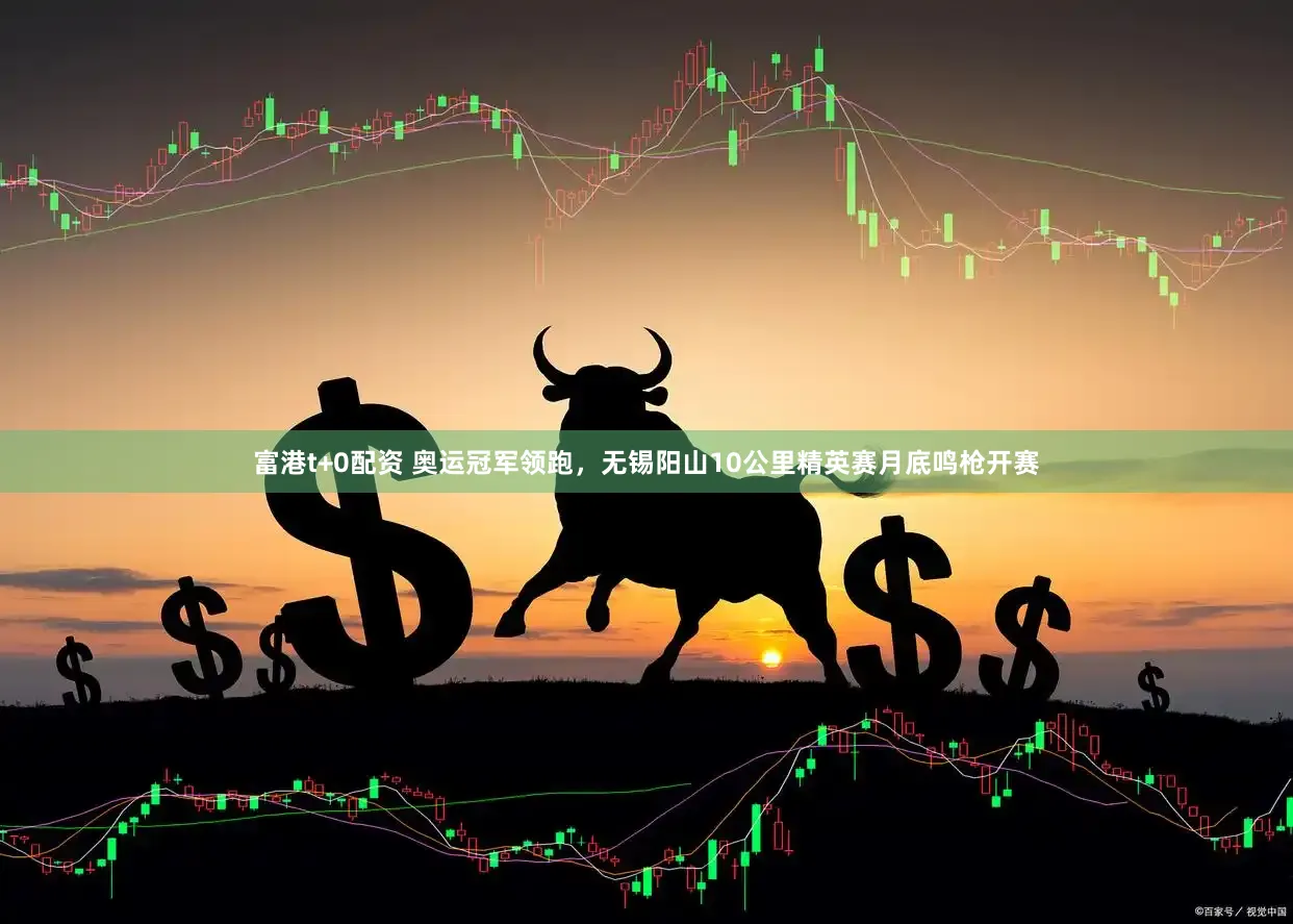 富港t+0配资 奥运冠军领跑，无锡阳山10公里精英赛月底鸣枪开赛