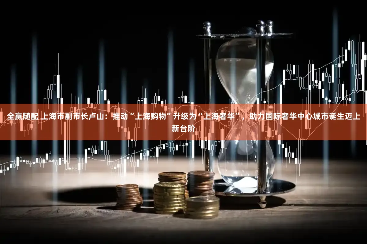全赢随配 上海市副市长卢山：推动“上海购物”升级为“上海奢华”，助力国际奢华中心城市诞生迈上新台阶