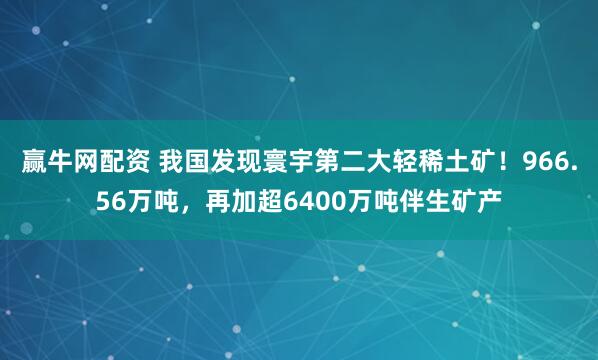 赢牛网配资 我国发现寰宇第二大轻稀土矿！966.56万吨，再加超6400万吨伴生矿产