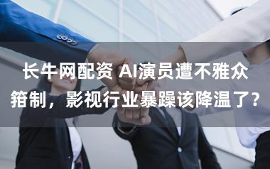 长牛网配资 AI演员遭不雅众箝制，影视行业暴躁该降温了？