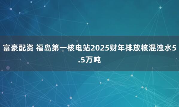 富豪配资 福岛第一核电站2025财年排放核混浊水5.5万吨