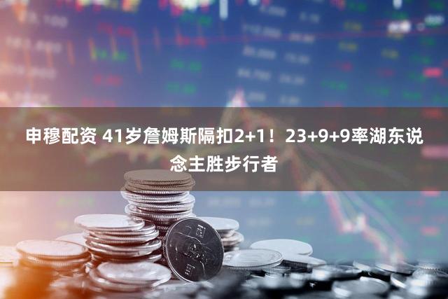 申穆配资 41岁詹姆斯隔扣2+1！23+9+9率湖东说念主胜步行者