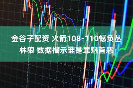 金谷子配资 火箭108-110憾负丛林狼 数据揭示谁是罪魁首恶