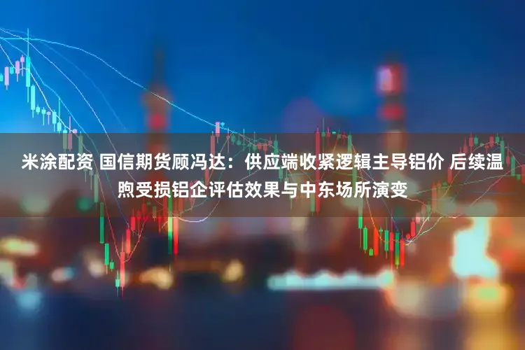 米涂配资 国信期货顾冯达：供应端收紧逻辑主导铝价 后续温煦受损铝企评估效果与中东场所演变