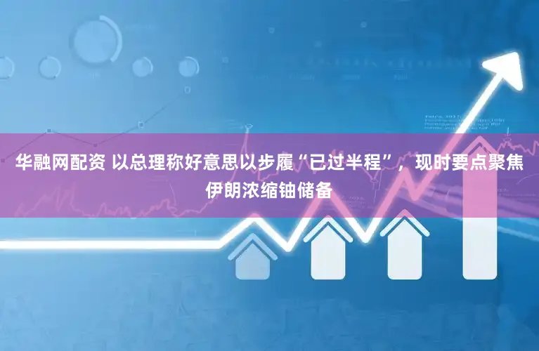 华融网配资 以总理称好意思以步履“已过半程”，现时要点聚焦伊朗浓缩铀储备